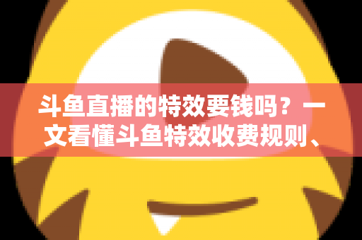 斗鱼直播的特效要钱吗？一文看懂斗鱼特效收费规则、免费特效清单与实用省钱攻略