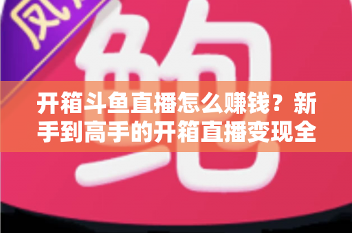 开箱斗鱼直播怎么赚钱？新手到高手的开箱直播变现全攻略