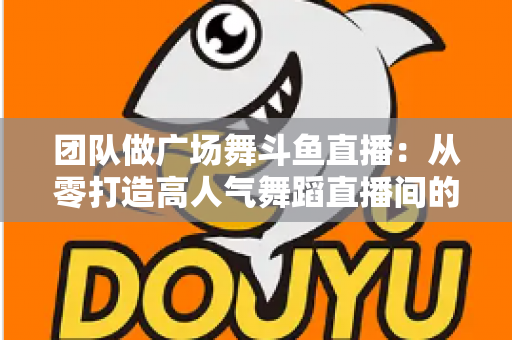 团队做广场舞斗鱼直播：从零打造高人气舞蹈直播间的完整指南