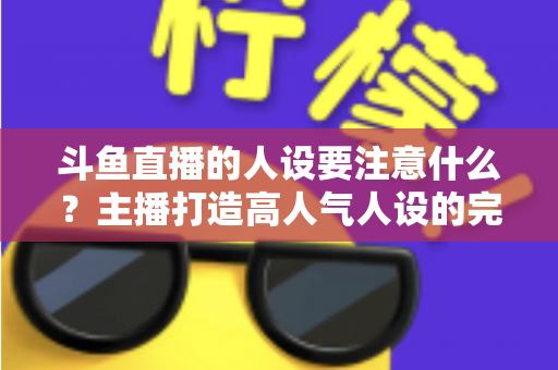 斗鱼直播的人设要注意什么？主播打造高人气人设的完整指南与避坑攻略
