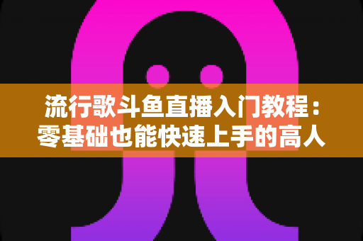 流行歌斗鱼直播入门教程：零基础也能快速上手的高人气唱歌直播间搭建全攻略