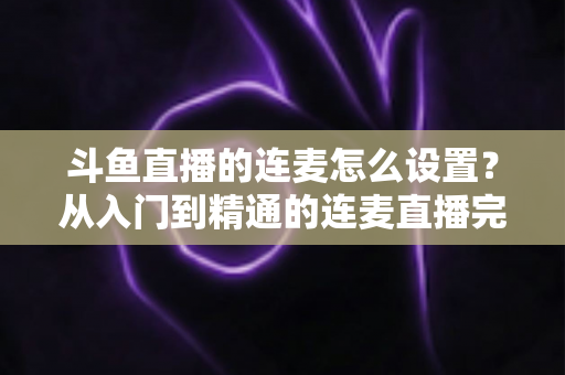 斗鱼直播的连麦怎么设置？从入门到精通的连麦直播完整教程指南