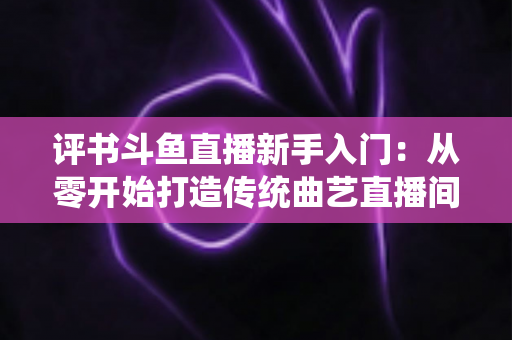 评书斗鱼直播新手入门：从零开始打造传统曲艺直播间的完整指南