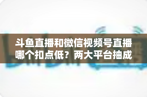 斗鱼直播和微信视频号直播哪个扣点低？两大平台抽成规则与收益深度对比