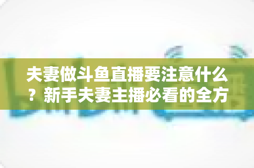 夫妻做斗鱼直播要注意什么？新手夫妻主播必看的全方位避坑指南