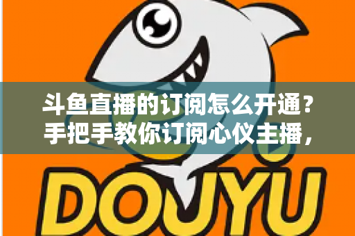斗鱼直播的订阅怎么开通？手把手教你订阅心仪主播，解锁专属权益全攻略