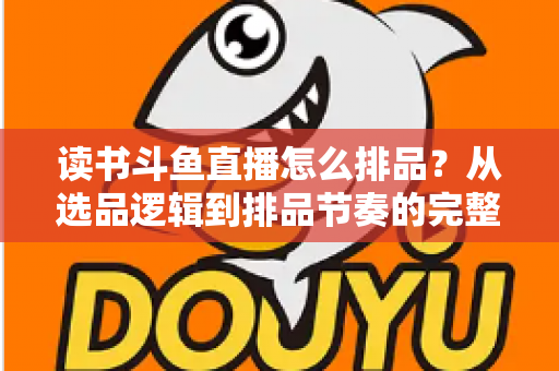 读书斗鱼直播怎么排品?从选品逻辑到排品节奏的完整实战指南 读书斗鱼直播怎么排品?从选品逻辑到排品节奏的完整实战指南