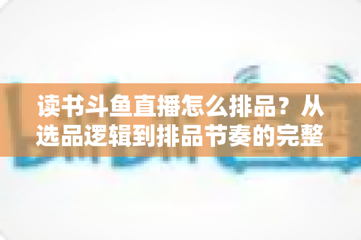 读书斗鱼直播怎么排品？从选品逻辑到排品节奏的完整实战指南