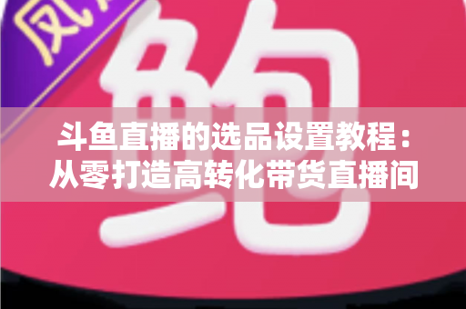 斗鱼直播的选品设置教程：从零打造高转化带货直播间的完整指南