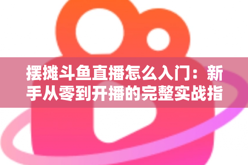 摆摊斗鱼直播怎么入门：新手从零到开播的完整实战指南，教你边摆摊边赚钱
