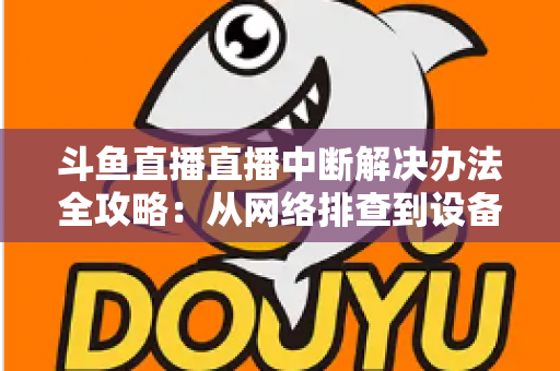 斗鱼直播直播中断解决办法全攻略：从网络排查到设备优化，一篇搞定所有卡顿与掉线难题