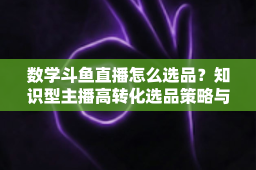数学斗鱼直播怎么选品？知识型主播高转化选品策略与实操指南全解析