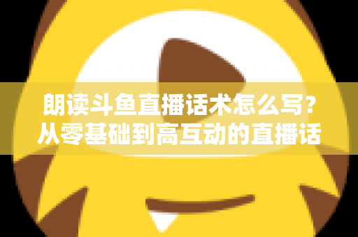 朗读斗鱼直播话术怎么写？从零基础到高互动的直播话术创作全攻略