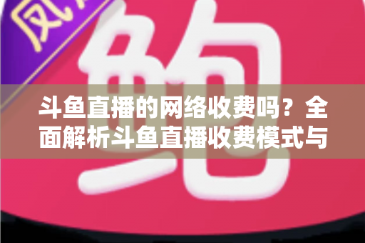 斗鱼直播的网络收费吗?全面解析斗鱼直播收费模式与流量费用疑问 斗鱼直播的网络收费吗?全面解析斗鱼直播收费模式与流量费用疑问