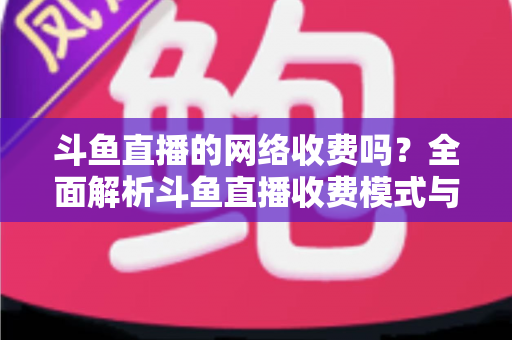 斗鱼直播的网络收费吗?全面解析斗鱼直播收费模式与流量费用疑问 斗鱼直播的网络收费吗?全面解析斗鱼直播收费模式与流量费用疑问