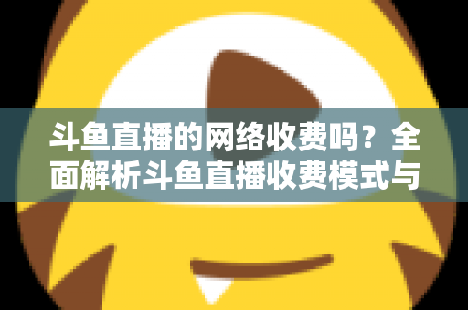 斗鱼直播的网络收费吗？全面解析斗鱼直播收费模式与流量费用疑问