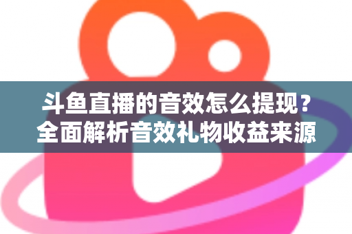 斗鱼直播的音效怎么提现？全面解析音效礼物收益来源与提现操作全流程指南