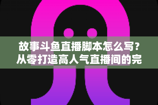 故事斗鱼直播脚本怎么写?从零打造高人气直播间的完整创作指南 故事斗鱼直播脚本怎么写?从零打造高人气直播间的完整创作指南