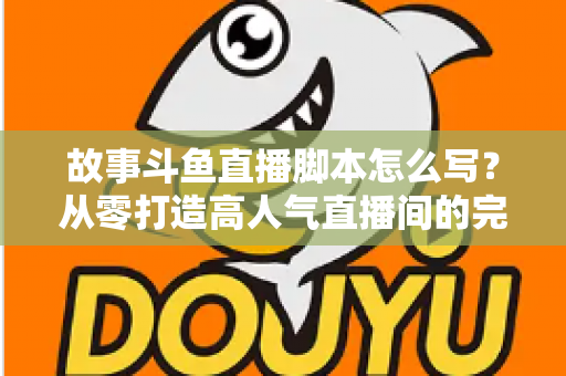 故事斗鱼直播脚本怎么写？从零打造高人气直播间的完整创作指南