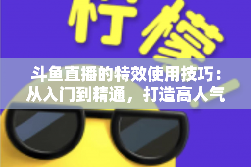 斗鱼直播的特效使用技巧：从入门到精通，打造高人气直播间的完整指南