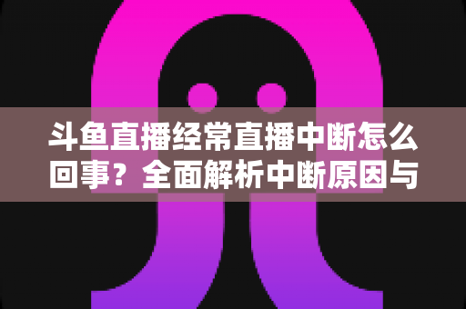 斗鱼直播经常直播中断怎么回事？全面解析中断原因与实用解决方案大全