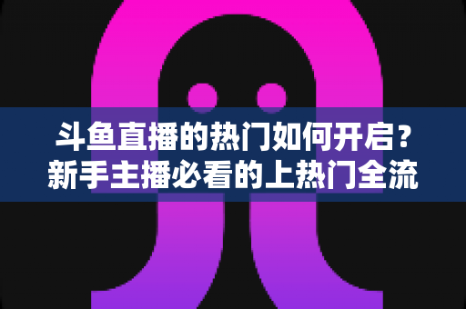 斗鱼直播的热门如何开启？新手主播必看的上热门全流程指南与实战技巧