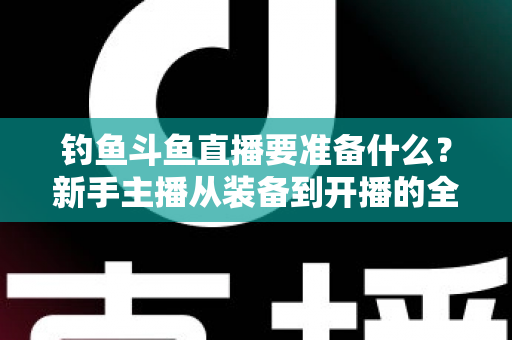 钓鱼斗鱼直播要准备什么？新手主播从装备到开播的全方位实战指南