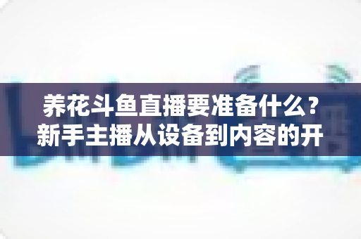 养花斗鱼直播要准备什么？新手主播从设备到内容的开播全攻略