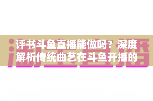 评书斗鱼直播能做吗？深度解析传统曲艺在斗鱼开播的可行性、条件与运营全攻略