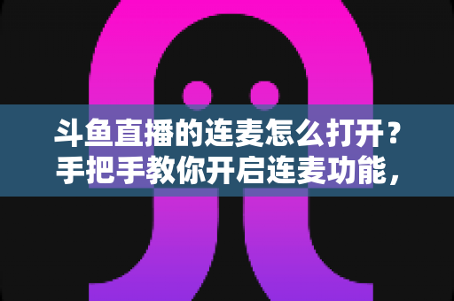 斗鱼直播的连麦怎么打开？手把手教你开启连麦功能，轻松玩转直播间实时互动新体验