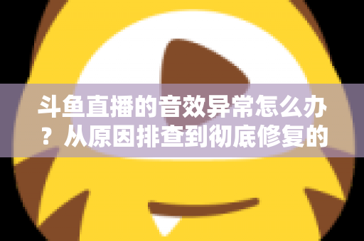 斗鱼直播的音效异常怎么办？从原因排查到彻底修复的完整解决方案