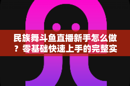 民族舞斗鱼直播新手怎么做？零基础快速上手的完整实战攻略