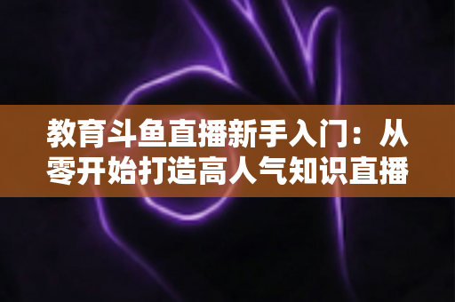教育斗鱼直播新手入门：从零开始打造高人气知识直播间的完整指南