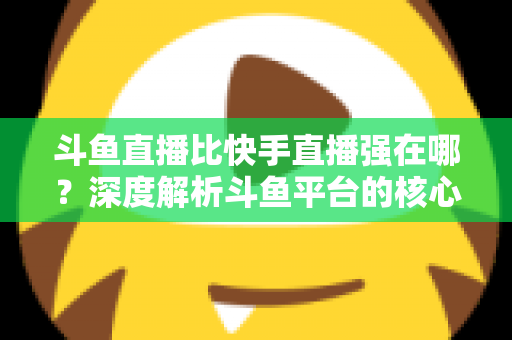 斗鱼直播比快手直播强在哪？深度解析斗鱼平台的核心优势与用户价值