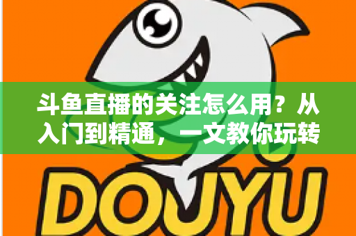 斗鱼直播的关注怎么用？从入门到精通，一文教你玩转斗鱼关注功能