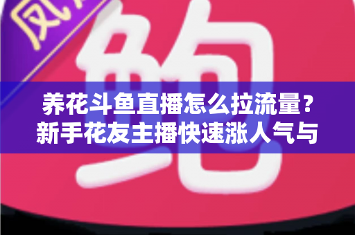 养花斗鱼直播怎么拉流量？新手花友主播快速涨人气与引流的实战全攻略