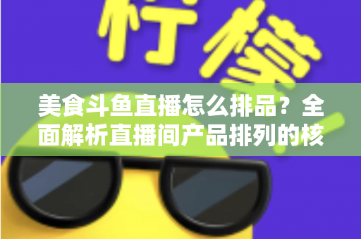 美食斗鱼直播怎么排品？全面解析直播间产品排列的核心逻辑与实战技巧