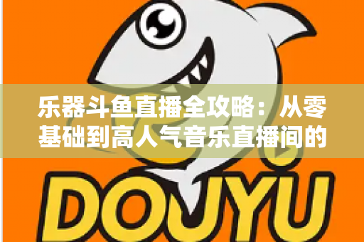 乐器斗鱼直播全攻略：从零基础到高人气音乐直播间的完整实战指南
