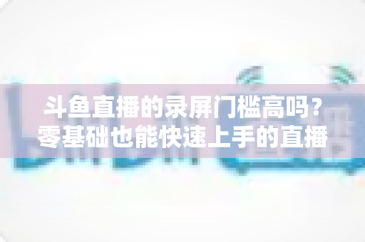 斗鱼直播的录屏门槛高吗?零基础也能快速上手的直播录制全攻略 斗鱼直播的录屏门槛高吗?零基础也能快速上手的直播录制全攻略