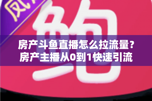 房产斗鱼直播怎么拉流量？房产主播从0到1快速引流涨粉的实战全攻略