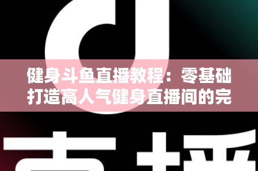 健身斗鱼直播教程：零基础打造高人气健身直播间的完整实战指南