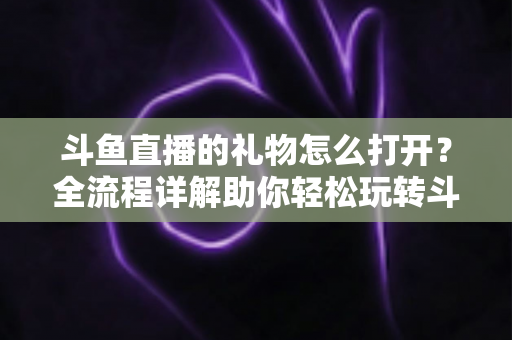 斗鱼直播的礼物怎么打开？全流程详解助你轻松玩转斗鱼礼物功能