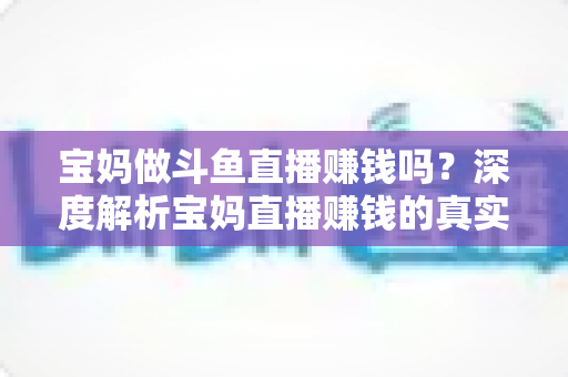 宝妈做斗鱼直播赚钱吗？深度解析宝妈直播赚钱的真实收入、优势与实用入门攻略