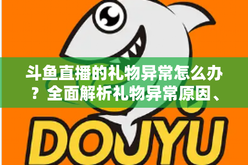 斗鱼直播的礼物异常怎么办？全面解析礼物异常原因、解决步骤与预防指南