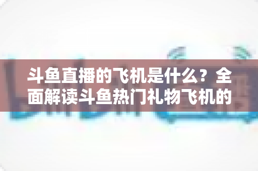 斗鱼直播的飞机是什么？全面解读斗鱼热门礼物飞机的价格、特效与送礼玩法