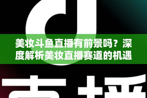 美妆斗鱼直播有前景吗？深度解析美妆直播赛道的机遇、挑战与变现路径