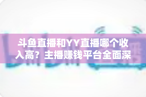 斗鱼直播和YY直播哪个收入高？主播赚钱平台全面深度对比分析