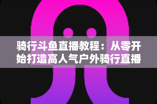 骑行斗鱼直播教程：从零开始打造高人气户外骑行直播间的完整指南