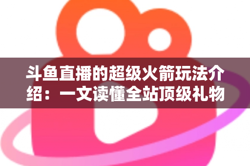 斗鱼直播的超级火箭玩法介绍：一文读懂全站顶级礼物的获取方式、特效特权与实用攻略