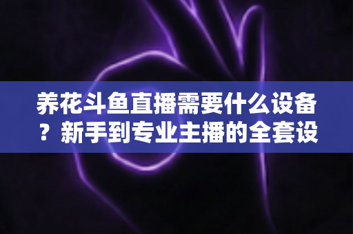养花斗鱼直播需要什么设备？新手到专业主播的全套设备清单与实用选购指南